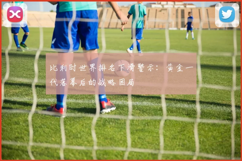 比利时世界排名下滑警示：黄金一代落幕后的战略困局