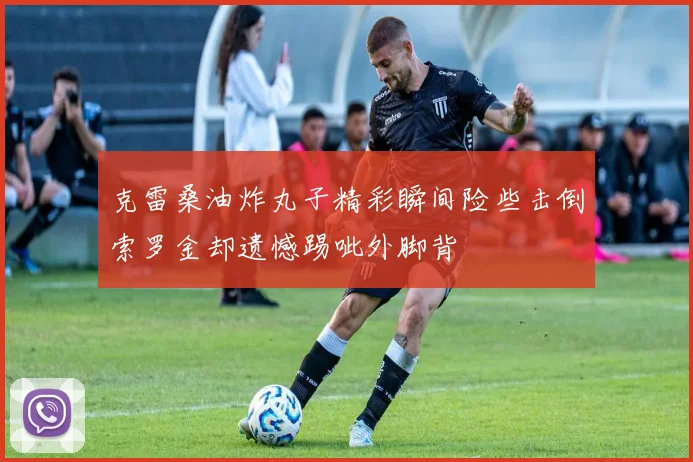 克雷桑油炸丸子精彩瞬间险些击倒索罗金却遗憾踢呲外脚背