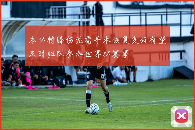 本怀特膝伤无需手术恢复良好有望及时归队参加世界杯赛事